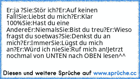 Er:ja ?
Sie:Stör ich?
Er:Auf keinen Fall!
Sie:Liebst du mich?
Er:Klar 100%
Sie:Hast du eine Andere
Er:Niemals
Sie:Bist du treu?
Er:Wieso fragst du soetwas?
Sie:Denkst du an mich?
Er:Immer
Sie:Lügst du mich an?
Er:Würd ich nie
Sie:Ruf mich an!
Jetrzt nochmal von UNTEN nach OBEN lesen^^