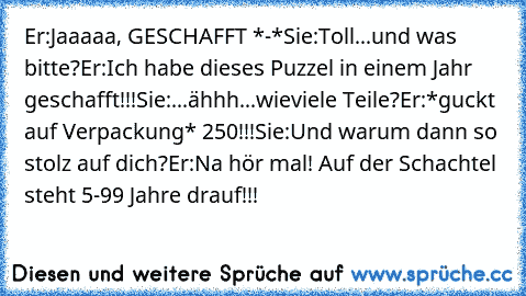 Er:Jaaaaa, GESCHAFFT *-*
Sie:Toll...und was bitte?
Er:Ich habe dieses Puzzel in einem Jahr geschafft!!!
Sie:...ähhh...wieviele Teile?
Er:*guckt auf Verpackung* 250!!!
Sie:Und warum dann so stolz auf dich?
Er:Na hör mal! Auf der Schachtel steht 5-99 Jahre drauf!!!