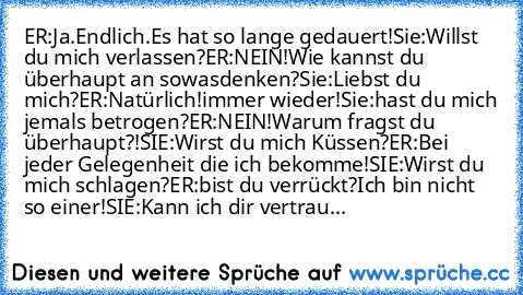 ER:Ja.Endlich.Es hat so lange gedauert!
Sie:Willst du mich verlassen?
ER:NEIN!Wie kannst du überhaupt an sowas
denken?
Sie:Liebst du mich?
ER:Natürlich!immer wieder!
Sie:hast du mich jemals betrogen?
ER:NEIN!Warum fragst du überhaupt?!
SIE:Wirst du mich Küssen?
ER:Bei jeder Gelegenheit die ich bekomme!
SIE:Wirst du mich schlagen?
ER:bist du verrückt?Ich bin nicht so einer!
SIE:Kann ich dir vert...