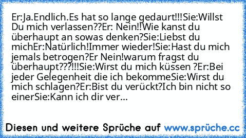 Er:Ja.Endlich.Es hat so lange gedaurt!!!
Sie:Willst Du mich verlassen??
Er: Nein!!Wie kanst du überhaupt an sowas denken?
Sie:Liebst du mich
Er:Natürlich!Immer wieder!
Sie:Hast du mich jemals betrogen?
Er Nein!warum fragst du überhaupt???!!!
Sie:Wirst du mich küssen ?
Er:Bei jeder Gelegenheit die ich bekomme
Sie:Wirst du mich schlagen?
Er:Bist du verückt?Ich bin nicht so einer
Sie:Kann ich dir ...