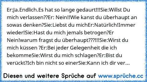 Er:Ja.Endlich.Es hat so lange gedaurt!!!
Sie:Willst Du mich verlassen??
Er: Nein!!Wie kanst du überhaupt an sowas denken?
Sie:Liebst du mich
Er:Natürlich!Immer wieder!
Sie:Hast du mich jemals betrogen?
Er Nein!warum fragst du überhaupt???!!!
Sie:Wirst du mich küssen ?
Er:Bei jeder Gelegenheit die ich bekomme
Sie:Wirst du mich schlagen?
Er:Bist du verückt?Ich bin nicht so einer
Sie:Kann ich dir ver...