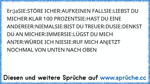 Er:Ja
SIE:STÖRE ICH
ER:AUFKEINEN FALL
SIE:LIEBST DU MICH
ER:KLAR 100 PROZENT
SIE:HAST DU EINE ANDERE
ER:NIEMAL
SIE:BIST DU TREU
ER:DU
SIE:DENKST DU AN MICH
ER:IMMER
SIE:LÜGST DU MICH AN?
ER:WÜRDE ICH NIE
SIE:RUF MICH AN
JETZT NOCHMAL VON UNTEN NACH OBEN