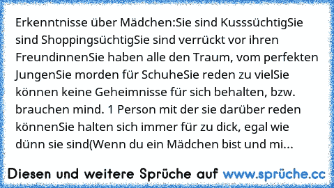 Erkenntnisse über Mädchen:
Sie sind Kusssüchtig
Sie sind Shoppingsüchtig
Sie sind verrückt vor ihren Freundinnen
Sie haben alle den Traum, vom perfekten Jungen
Sie morden für Schuhe
Sie reden zu viel
Sie können keine Geheimnisse für sich behalten, bzw. brauchen mind. 1 Person mit der sie darüber reden können
Sie halten sich immer für zu dick, egal wie dünn sie sind
(Wenn du ein Mädchen bist und...