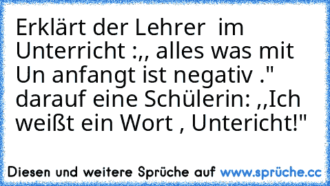 Erklärt der Lehrer  im Unterricht :,, alles was mit Un anfangt ist negativ ." darauf eine Schülerin: ,,Ich weißt ein Wort , Untericht!"