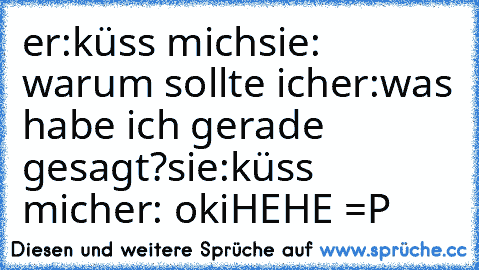 er:küss mich
sie: warum sollte ich
er:was habe ich gerade gesagt?
sie:küss mich
er: oki
HEHE =P