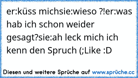 er:küss mich
sie:wieso ?!
er:was hab ich schon weider gesagt?
sie:ah leck mich ich kenn den Spruch (;
Like :D