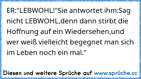 ER:"LEBWOHL!"Sie antwortet ihm:Sag nicht LEBWOHL,denn dann stirbt die Hoffnung auf ein Wiedersehen,und wer weiß vielleicht begegnet man sich im Leben noch ein mal."