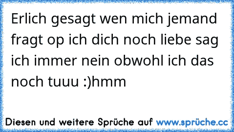 Erlich gesagt wen mich jemand fragt op ich dich noch liebe sag ich immer nein obwohl ich das noch tuuu :)hmm