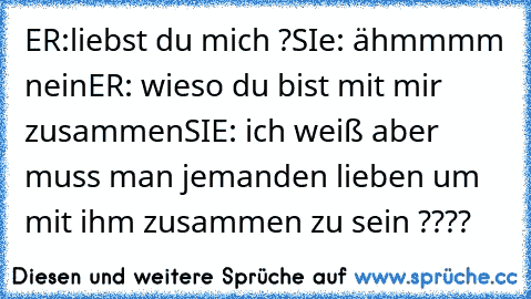 ER:liebst du mich ?
SIe: ähmmmm nein
ER: wieso du bist mit mir zusammen
SIE: ich weiß aber muss man jemanden lieben um mit ihm zusammen zu sein ????