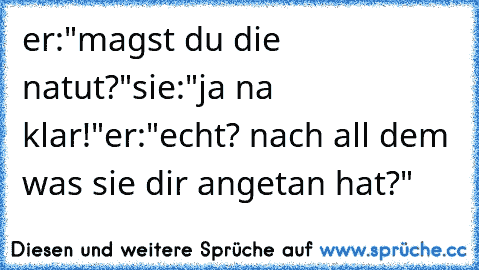 er:"magst du die natut?"
sie:"ja na klar!"
er:"echt? nach all dem was sie dir angetan hat?"