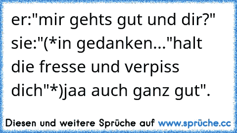 er:"mir gehts gut und dir?" sie:"(*in gedanken..."halt die fresse und verpiss dich"*)jaa auch ganz gut".