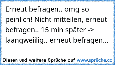 Erneut befragen.. omg so peinlich! Nicht mitteilen, erneut befragen.. 15 min später -> laangweiilig.. erneut befragen...