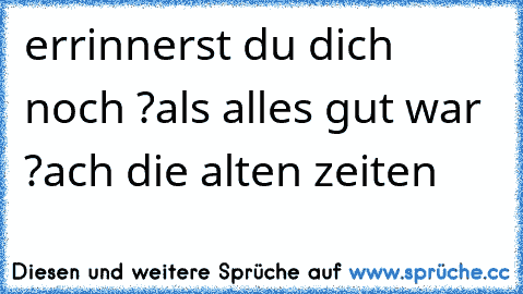 errinnerst du dich noch ?
als alles gut war ?
ach die alten zeiten