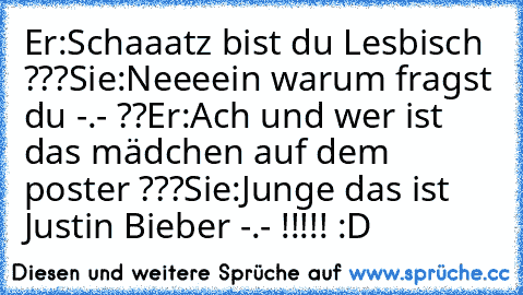 Er:Schaaatz bist du Lesbisch ???
Sie:Neeeein warum fragst du -.- ??
Er:Ach und wer ist das mädchen auf dem poster ???
Sie:Junge das ist Justin Bieber -.- !!!!! :D