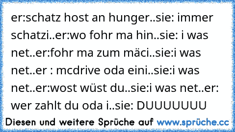 er:schatz host an hunger..sie: immer schatzi..er:wo fohr ma hin..sie: i was net..er:fohr ma zum mäci..sie:i was net..er : mcdrive oda eini..sie:i was net..er:wost wüst du..sie:i was net..er: wer zahlt du oda i..sie: DUUUUUUU