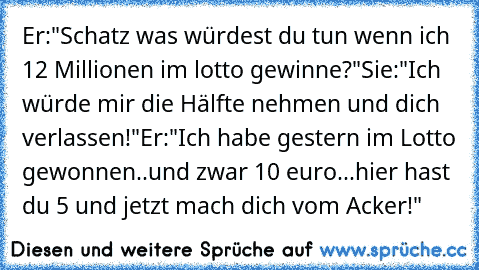 Er:"Schatz was würdest du tun wenn ich 12 Millionen im lotto gewinne?"Sie:"Ich würde mir die Hälfte nehmen und dich verlassen!"Er:"Ich habe gestern im Lotto gewonnen..und zwar 10 euro...hier hast du 5 und jetzt mach dich vom Acker!"