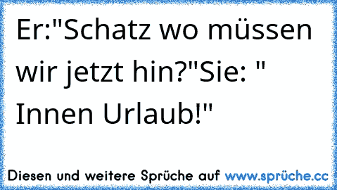 Er:"Schatz wo müssen wir jetzt hin?"
Sie: " Innen Urlaub!"