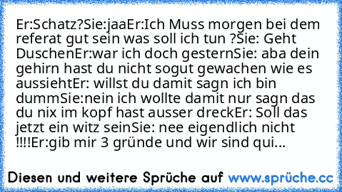 Er:Schatz?
Sie:jaa
Er:Ich Muss morgen bei dem referat gut sein was soll ich tun ?
Sie: Geht Duschen
Er:war ich doch gestern
Sie: aba dein gehirn hast du nicht sogut gewachen wie es aussieht
Er: willst du damit sagn ich bin dumm
Sie:nein ich wollte damit nur sagn das du nix im kopf hast ausser dreck
Er: Soll das jetzt ein witz sein
Sie: nee eigendlich nicht !!!!
Er:gib mir 3 gründe und wir sind qui...