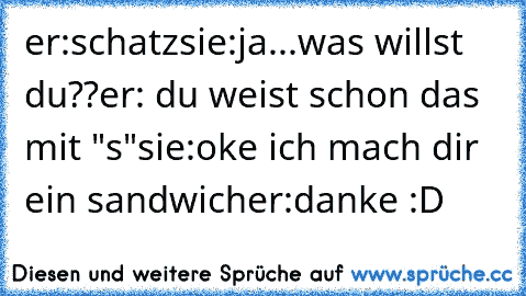 er:schatz
sie:ja...was willst du??
er: du weist schon das mit "s"
sie:oke ich mach dir ein sandwich
er:danke :D