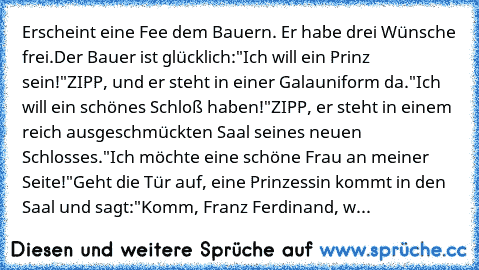 Erscheint eine Fee dem Bauern. Er habe drei Wünsche frei.
Der Bauer ist glücklich:
"Ich will ein Prinz sein!"
ZIPP, und er steht in einer Galauniform da.
"Ich will ein schönes Schloß haben!"
ZIPP, er steht in einem reich ausgeschmückten Saal seines neuen Schlosses.
"Ich möchte eine schöne Frau an meiner Seite!"
Geht die Tür auf, eine Prinzessin kommt in den Saal und sagt:
"Komm, Franz Ferdinand, w...