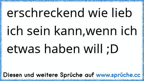 erschreckend wie lieb ich sein kann,wenn ich etwas haben will ;D