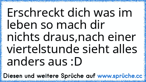 Erschreckt dich was im leben so mach dir nichts draus,
nach einer viertelstunde sieht alles anders aus :D