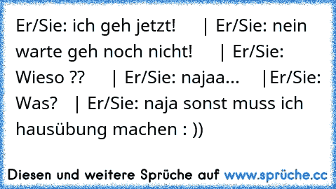 Er/Sie: ich geh jetzt!     | Er/Sie: nein warte geh noch nicht!     | Er/Sie: Wieso ??     | Er/Sie: najaa...    |Er/Sie: Was?   | Er/Sie: naja sonst muss ich hausübung machen : ))