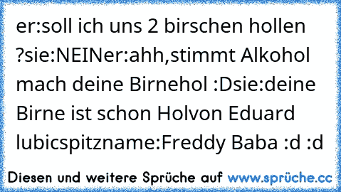 er:soll ich uns 2 birschen hollen ?
sie:NEIN
er:ahh,stimmt Alkohol mach deine Birnehol :D
sie:deine Birne ist schon Hol
von Eduard lubic
spitzname:Freddy Baba :d
 :d