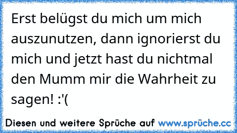 Erst belügst du mich um mich auszunutzen, dann ignorierst du mich und jetzt hast du nichtmal den Mumm mir die Wahrheit zu sagen! :'(