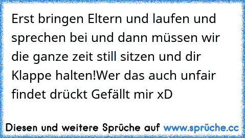 Erst bringen Eltern und laufen und sprechen bei und dann müssen wir die ganze zeit still sitzen und dir Klappe halten!
Wer das auch unfair findet drückt Gefällt mir xD