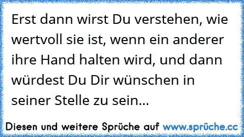 Erst dann wirst Du verstehen, wie wertvoll sie ist, wenn ein anderer ihre Hand halten wird, und dann würdest Du Dir wünschen in seiner Stelle zu sein...