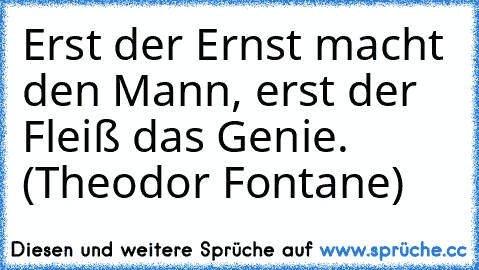 Erst der Ernst macht den Mann, erst der Fleiß das Genie. (Theodor Fontane)