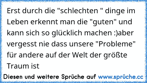 Erst durch die "schlechten " dinge im Leben erkennt man die "guten" und kann sich so glücklich machen :)
aber vergesst nie dass unsere "Probleme" für andere auf der Welt der größte Traum ist