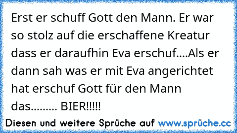 Erst er schuff Gott den Mann. Er war so stolz auf die erschaffene Kreatur dass er daraufhin Eva erschuf....
Als er dann sah was er mit Eva angerichtet hat erschuf Gott für den Mann das......... BIER!!!!!