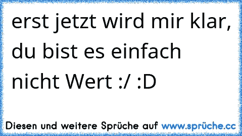 erst jetzt wird mir klar, du bist es einfach nicht Wert :/ :D