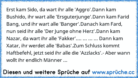 Erst kam Sido, da wart ihr alle 'Aggro'.
Dann kam Bushido, ihr wart alle 'Ersguterjunge'.
Dann kam Farid Bang, und ihr wart alle 'Banger'.
Danach kam Fard, nun seid ihr alle 'Der Junge ohne Herz'.
Dann kam Nazar, da wart ihr alle 'Fakker'.
... ... ... ... Dann kam Xatar, ihr werdet alle 'Babas'.
Zum Schluss kommt Haftbefehl, jetzt seid ihr alle die 'Azzlacks'.
- Aber wann wollt ihr endlich Männ...