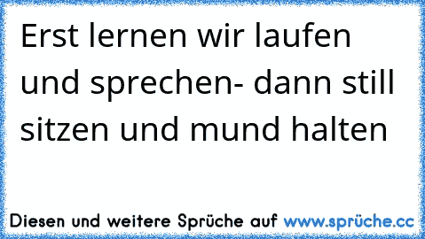 Erst lernen wir laufen und sprechen- dann still sitzen und mund halten