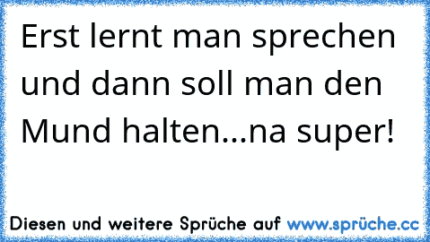 Erst lernt man sprechen und dann soll man den Mund halten...na super!