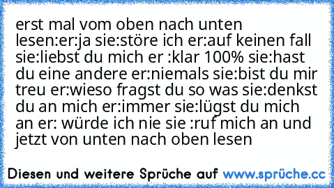 erst mal vom oben nach unten lesen:
er:ja 
sie:störe ich 
er:auf keinen fall 
sie:liebst du mich 
er :klar 100% 
sie:hast du eine andere 
er:niemals 
sie:bist du mir treu 
er:wieso fragst du so was 
sie:denkst du an mich 
er:immer 
sie:lügst du mich an 
er: würde ich nie 
sie :ruf mich an 
und jetzt von unten nach oben lesen