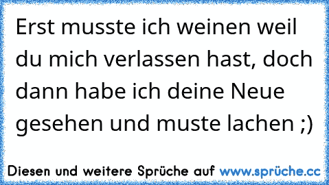 Erst musste ich weinen weil du mich verlassen hast, doch dann habe ich deine Neue gesehen und muste lachen ;)