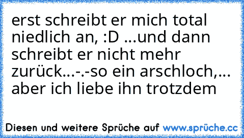 erst schreibt er mich total niedlich an, :D ...und dann schreibt er nicht mehr zurück...-.-
so ein arschloch,... aber ich liebe ihn trotzdem ♥