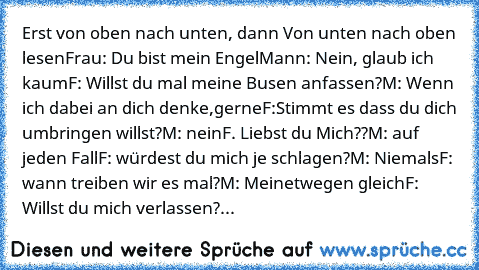 Erst von oben nach unten, dann Von unten nach oben lesen
Frau: Du bist mein Engel
Mann: Nein, glaub ich kaum
F: Willst du mal meine Busen anfassen?
M: Wenn ich dabei an dich denke,gerne
F:Stimmt es dass du dich umbringen willst?
M: nein
F. Liebst du Mich??
M: auf jeden Fall
F: würdest du mich je schlagen?
M: Niemals
F: wann treiben wir es mal?
M: Meinetwegen gleich
F: Willst du mich verlassen?
...