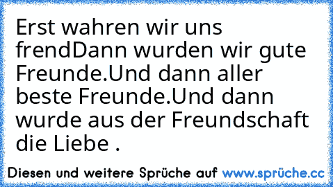 Erst wahren wir uns frend
Dann wurden wir gute Freunde.
Und dann aller beste Freunde.
Und dann wurde aus der Freundschaft die Liebe .