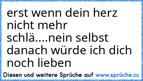 erst wenn dein herz nicht mehr schlä....
nein selbst danach würde ich dich noch lieben