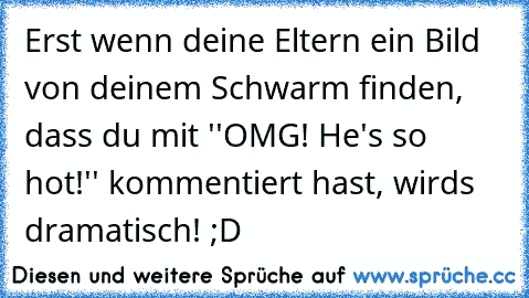 Erst wenn deine Eltern ein Bild von deinem Schwarm finden, dass du mit ''OMG! He's so hot!'' kommentiert hast, wirds dramatisch! ;D