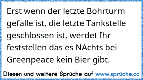 Erst wenn der letzte Bohrturm gefalle ist, die letzte Tankstelle geschlossen ist, werdet Ihr feststellen das es NAchts bei Greenpeace kein Bier gibt.