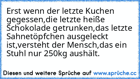 Erst wenn der letzte Kuchen gegessen,
die letzte heiße Schokolade getrunken,
das letzte Sahnetöpfchen ausgeleckt ist,
versteht der Mensch,
das ein Stuhl nur 250kg aushält.