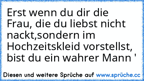 Erst wenn du dir die Frau, die du liebst nicht nackt,
sondern im Hochzeitskleid vorstellst, bist du ein wahrer Mann ♥'