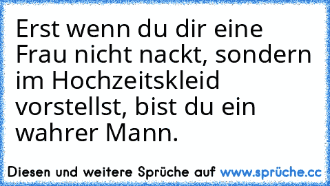 Erst wenn du dir eine Frau nicht nackt, sondern im Hochzeitskleid vorstellst, bist du ein wahrer Mann.