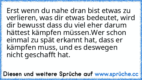 Erst wenn du nahe dran bist etwas zu verlieren, was dir etwas bedeutet, wird dir bewusst dass du viel eher darum hättest kämpfen müssen.
Wer schon einmal zu spät erkannt hat, dass er kämpfen muss, und es deswegen nicht geschafft hat.